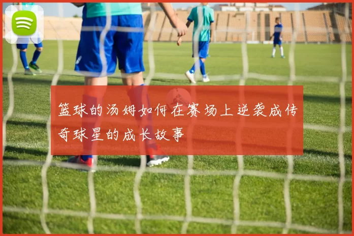 篮球的汤姆如何在赛场上逆袭成传奇球星的成长故事