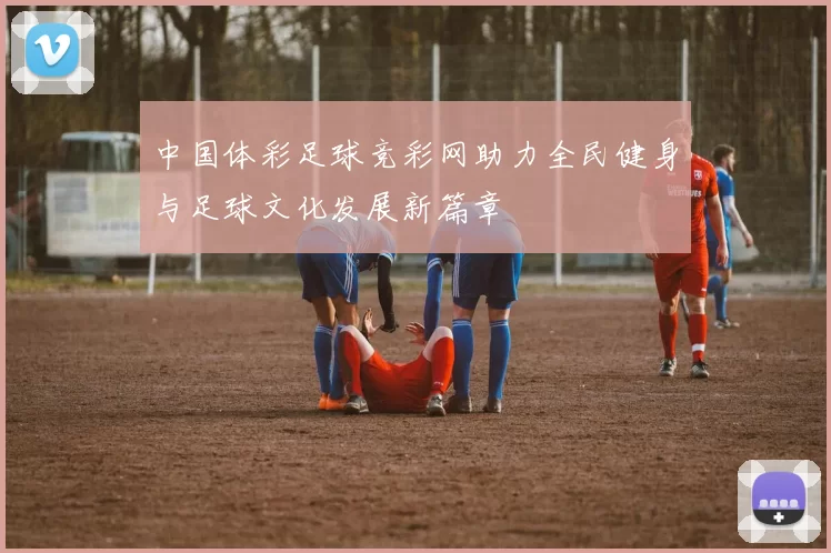 中国体彩足球竞彩网助力全民健身与足球文化发展新篇章