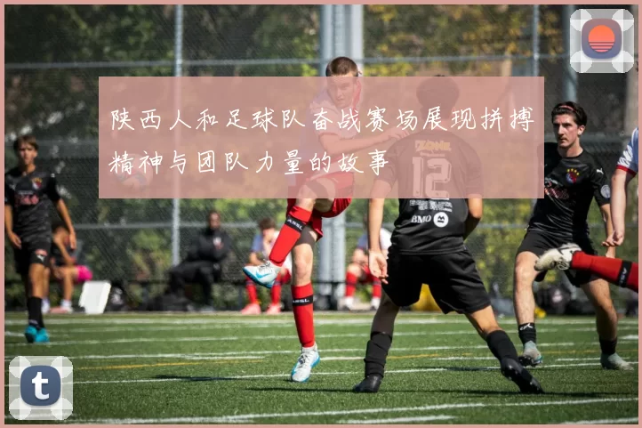 陕西人和足球队奋战赛场展现拼搏精神与团队力量的故事