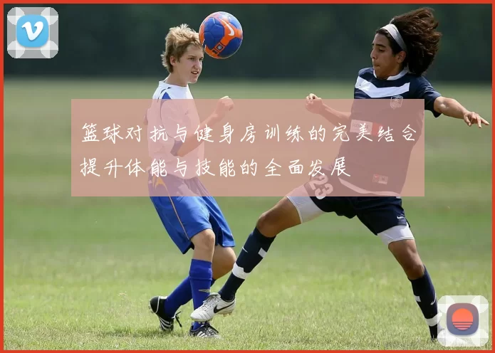 篮球对抗与健身房训练的完美结合提升体能与技能的全面发展