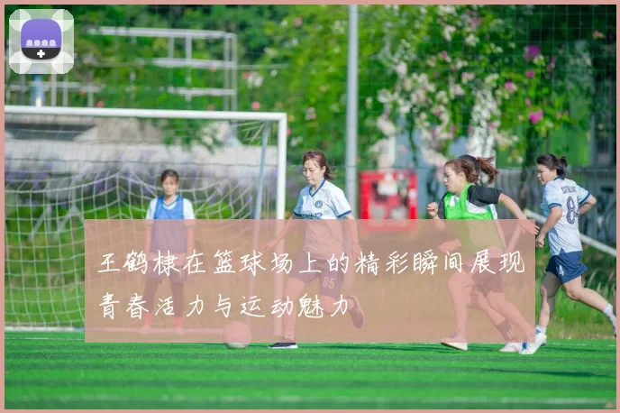 王鹤棣在篮球场上的精彩瞬间展现青春活力与运动魅力