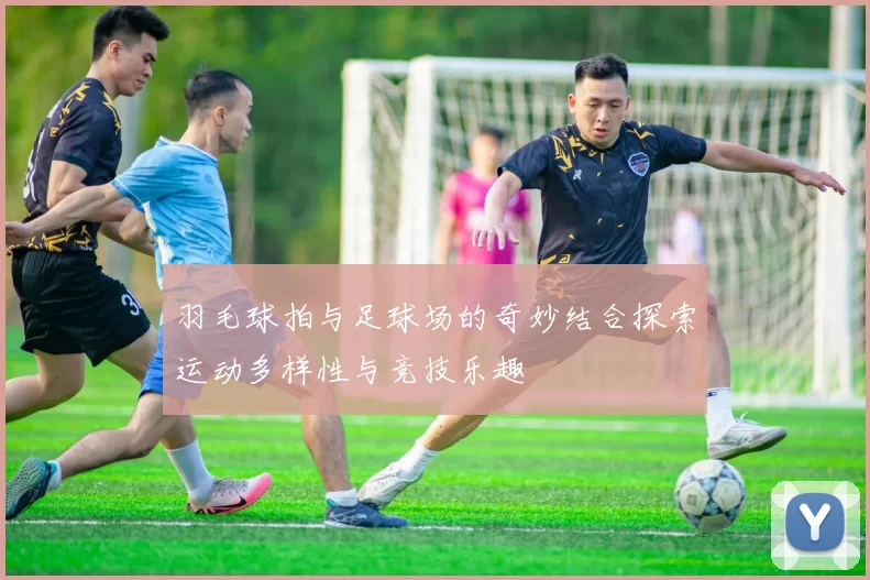 羽毛球拍与足球场的奇妙结合探索运动多样性与竞技乐趣